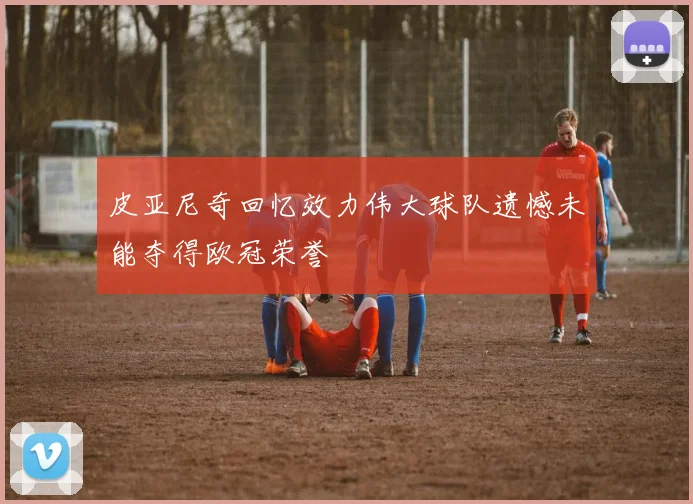 皮亚尼奇回忆效力伟大球队遗憾未能夺得欧冠荣誉