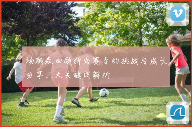 杨瀚森回顾新秀赛季的挑战与成长分享三大关键词解析