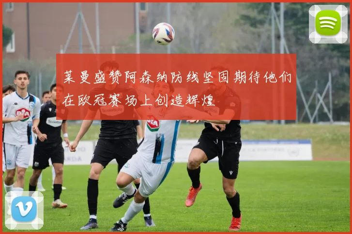 莱曼盛赞阿森纳防线坚固期待他们在欧冠赛场上创造辉煌