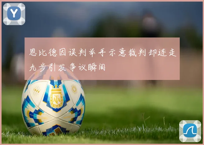 恩比德因误判举手示意裁判却连走九步引发争议瞬间