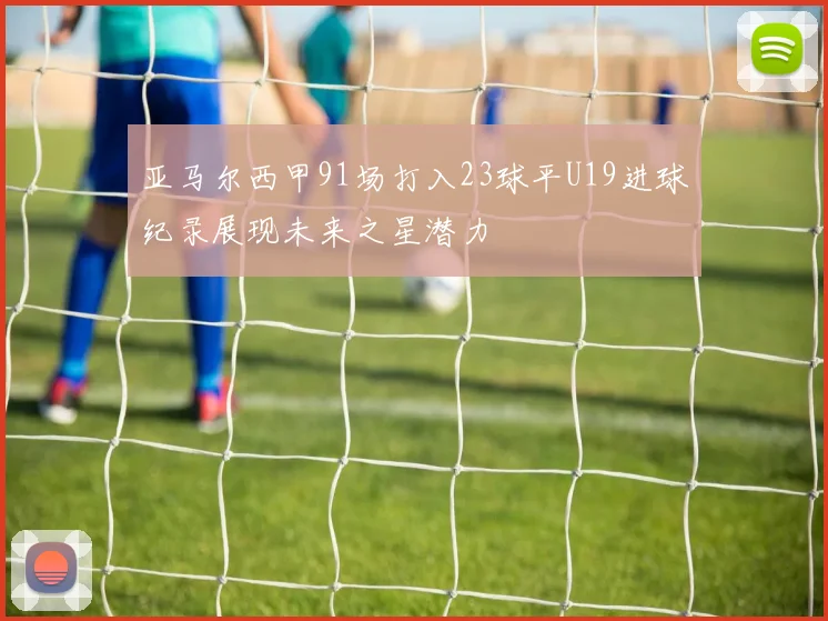 亚马尔西甲91场打入23球平U19进球纪录展现未来之星潜力