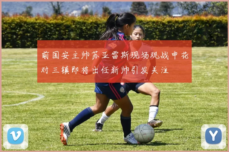 前国安主帅苏亚雷斯现场观战申花对三镇即将出任新帅引发关注