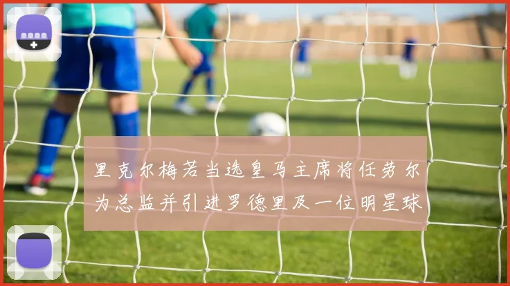 里克尔梅若当选皇马主席将任劳尔为总监并引进罗德里及一位明星球员