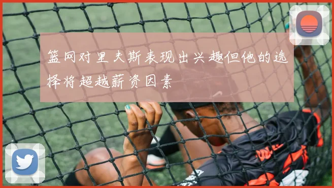 篮网对里夫斯表现出兴趣但他的选择将超越薪资因素