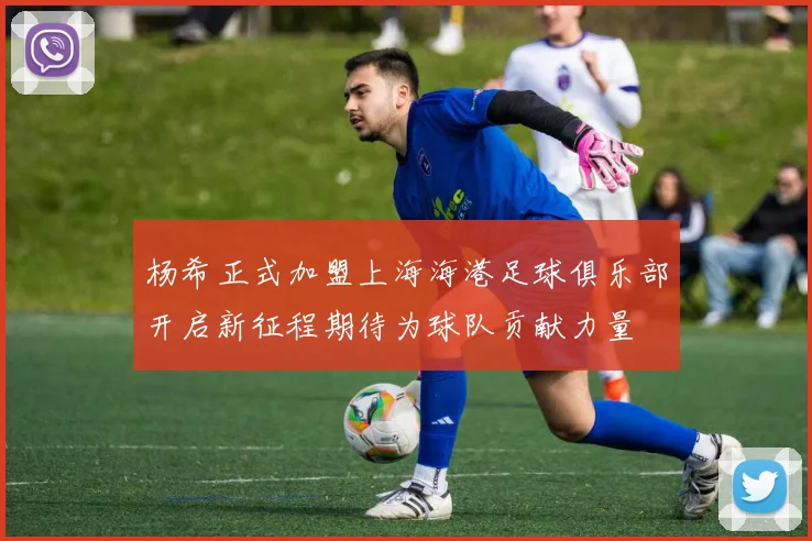 杨希正式加盟上海海港足球俱乐部开启新征程期待为球队贡献力量