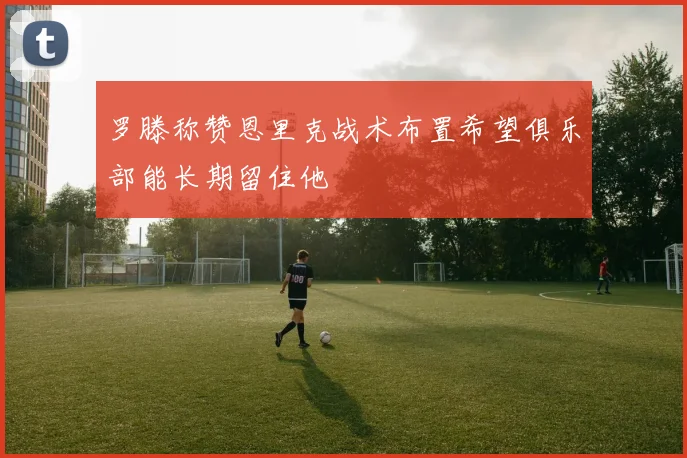 罗滕称赞恩里克战术布置希望俱乐部能长期留住他