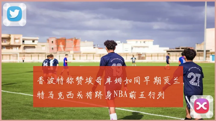 香波特称赞埃奇库姆如同早期莫兰特马克西或将跻身NBA前五行列