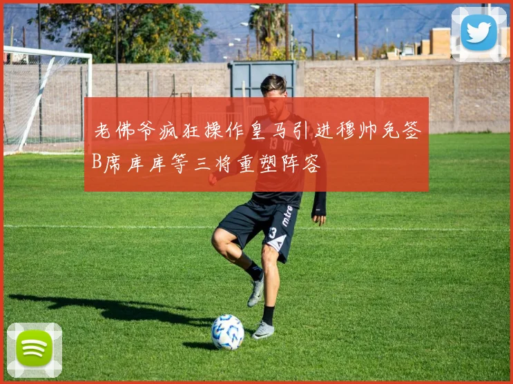 老佛爷疯狂操作皇马引进穆帅免签B席库库等三将重塑阵容