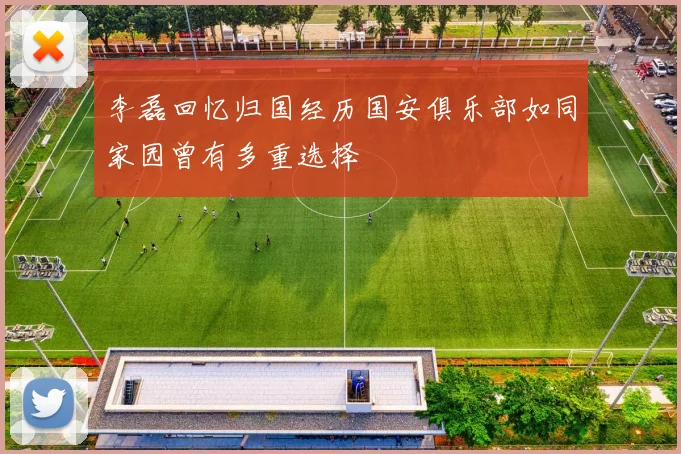 李磊回忆归国经历国安俱乐部如同家园曾有多重选择