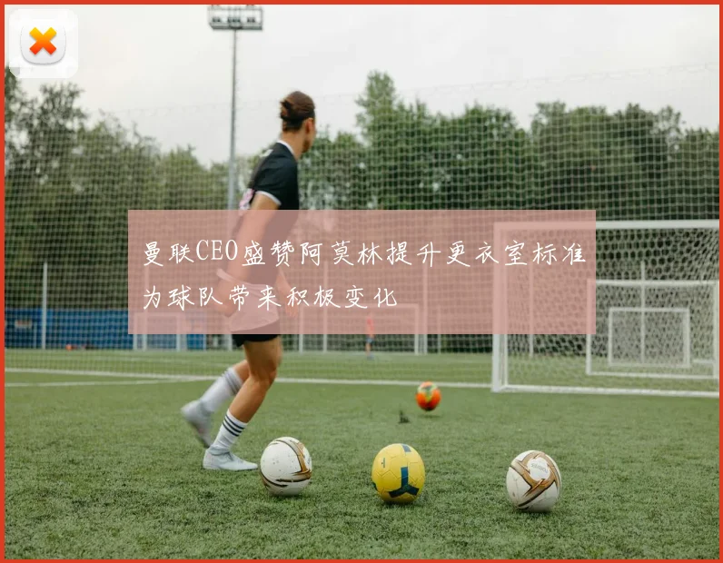曼联CEO盛赞阿莫林提升更衣室标准为球队带来积极变化