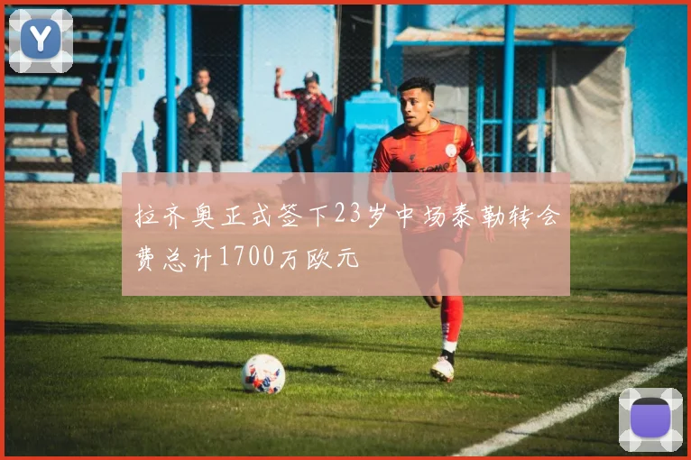 拉齐奥正式签下23岁中场泰勒转会费总计1700万欧元