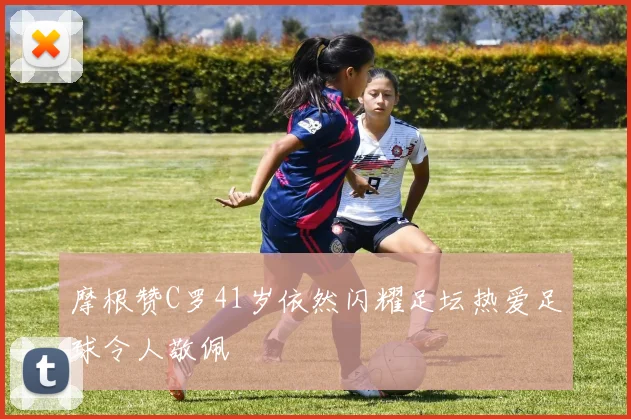 摩根赞C罗41岁依然闪耀足坛热爱足球令人敬佩