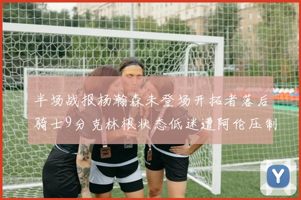 半场战报杨瀚森未登场开拓者落后骑士9分克林根状态低迷遭阿伦压制