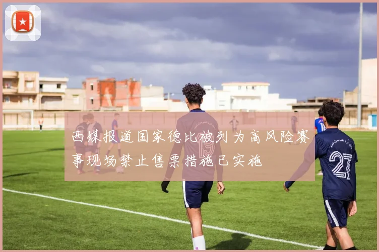 西媒报道国家德比被列为高风险赛事现场禁止售票措施已实施