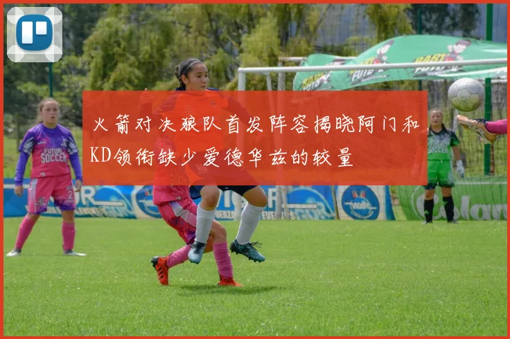 火箭对决狼队首发阵容揭晓阿门和KD领衔缺少爱德华兹的较量