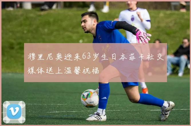 穆里尼奥迎来63岁生日本菲卡社交媒体送上温馨祝福