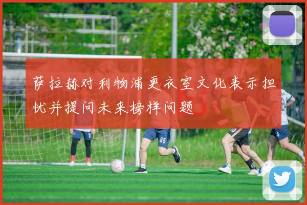 萨拉赫对利物浦更衣室文化表示担忧并提问未来榜样问题