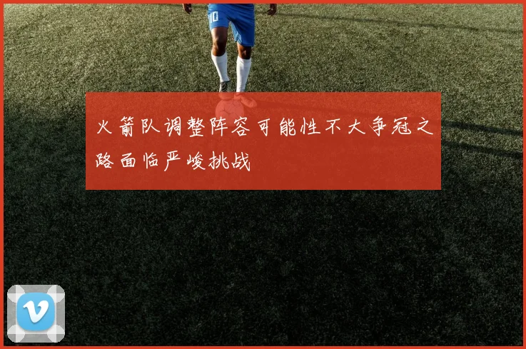 火箭队调整阵容可能性不大争冠之路面临严峻挑战