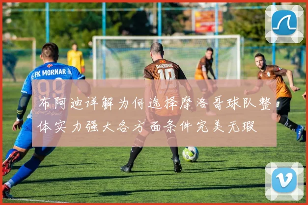 布阿迪详解为何选择摩洛哥球队整体实力强大各方面条件完美无瑕
