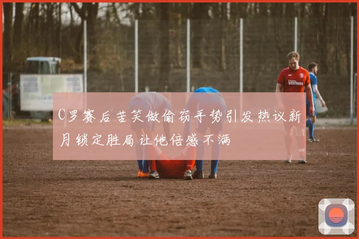 C罗赛后苦笑做偷窃手势引发热议新月锁定胜局让他倍感不满