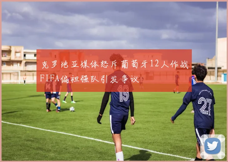 克罗地亚媒体怒斥葡萄牙12人作战FIFA偏袒强队引发争议