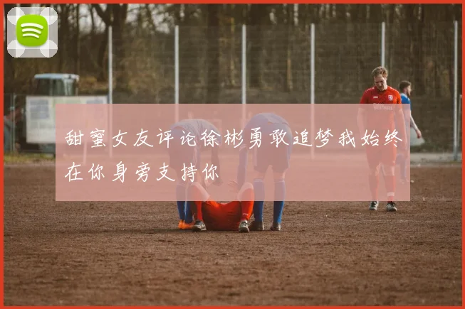 甜蜜女友评论徐彬勇敢追梦我始终在你身旁支持你