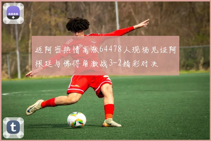 迈阿密热情高涨64478人现场见证阿根廷与佛得角激战3-2精彩对决