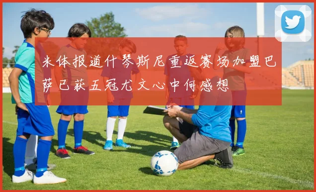 米体报道什琴斯尼重返赛场加盟巴萨已获五冠尤文心中何感想