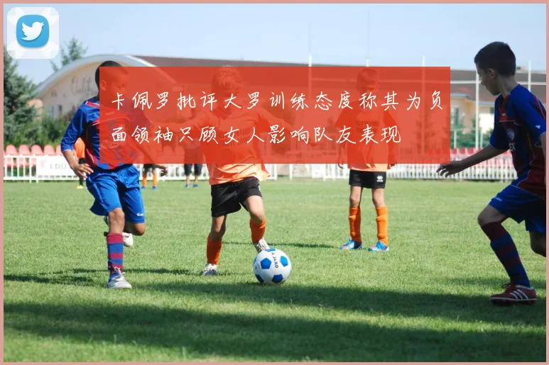 卡佩罗批评大罗训练态度称其为负面领袖只顾女人影响队友表现