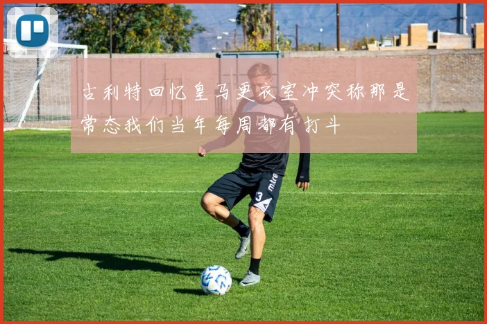 古利特回忆皇马更衣室冲突称那是常态我们当年每周都有打斗