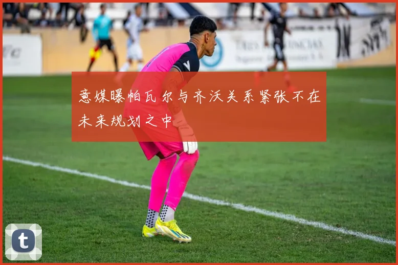 意媒曝帕瓦尔与齐沃关系紧张不在未来规划之中